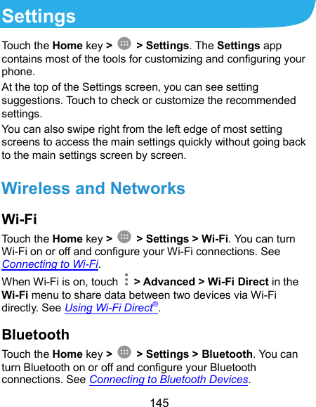  145 Settings Touch the Home key &gt;    &gt; Settings. The Settings app contains most of the tools for customizing and configuring your phone. At the top of the Settings screen, you can see setting suggestions. Touch to check or customize the recommended settings. You can also swipe right from the left edge of most setting screens to access the main settings quickly without going back to the main settings screen by screen. Wireless and Networks Wi-Fi Touch the Home key &gt;    &gt; Settings &gt; Wi-Fi. You can turn Wi-Fi on or off and configure your Wi-Fi connections. See Connecting to Wi-Fi. When Wi-Fi is on, touch    &gt; Advanced &gt; Wi-Fi Direct in the Wi-Fi menu to share data between two devices via Wi-Fi directly. See Using Wi-Fi Direct®. Bluetooth Touch the Home key &gt;    &gt; Settings &gt; Bluetooth. You can turn Bluetooth on or off and configure your Bluetooth connections. See Connecting to Bluetooth Devices. 