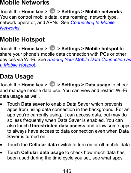  146 Mobile Networks Touch the Home key &gt;    &gt; Settings &gt; Mobile networks. You can control mobile data, data roaming, network type, network operator, and APNs. See Connecting to Mobile Networks. Mobile Hotspot Touch the Home key &gt;    &gt; Settings &gt; Mobile hotspot to share your phone’s mobile data connection with PCs or other devices via Wi-Fi. See Sharing Your Mobile Data Connection as a Mobile Hotspot. Data Usage Touch the Home key &gt;    &gt; Settings &gt; Data usage to check and manage mobile data use. You can view and restrict Wi-Fi data usage as well.  Touch Data saver to enable Data Saver which prevents apps from using data connection in the background. For an app you’re currently using, it can access data, but may do so less frequently when Data Saver is enabled. You can also touch Unrestricted data access and allow some apps to always have access to data connection even when Data Saver is turned on.  Touch the Cellular data switch to turn on or off mobile data.  Touch Cellular data usage to check how much data has been used during the time cycle you set, see what apps 