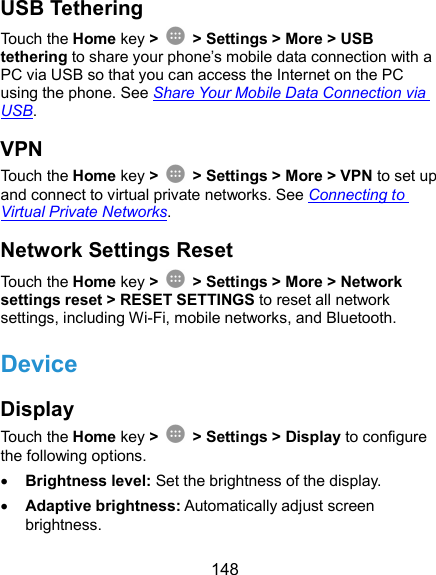  148 USB Tethering Touch the Home key &gt;    &gt; Settings &gt; More &gt; USB tethering to share your phone’s mobile data connection with a PC via USB so that you can access the Internet on the PC using the phone. See Share Your Mobile Data Connection via USB. VPN Touch the Home key &gt;    &gt; Settings &gt; More &gt; VPN to set up and connect to virtual private networks. See Connecting to Virtual Private Networks. Network Settings Reset Touch the Home key &gt;    &gt; Settings &gt; More &gt; Network settings reset &gt; RESET SETTINGS to reset all network settings, including Wi-Fi, mobile networks, and Bluetooth. Device Display Touch the Home key &gt;    &gt; Settings &gt; Display to configure the following options.  Brightness level: Set the brightness of the display.  Adaptive brightness: Automatically adjust screen brightness. 