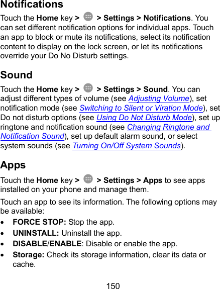  150 Notifications Touch the Home key &gt;    &gt; Settings &gt; Notifications. You can set different notification options for individual apps. Touch an app to block or mute its notifications, select its notification content to display on the lock screen, or let its notifications override your Do No Disturb settings. Sound Touch the Home key &gt;    &gt; Settings &gt; Sound. You can adjust different types of volume (see Adjusting Volume), set notification mode (see Switching to Silent or Viration Mode), set Do not disturb options (see Using Do Not Disturb Mode), set up ringtone and notification sound (see Changing Ringtone and Notification Sound), set up default alarm sound, or select system sounds (see Turning On/Off System Sounds). Apps Touch the Home key &gt;    &gt; Settings &gt; Apps to see apps installed on your phone and manage them. Touch an app to see its information. The following options may be available:  FORCE STOP: Stop the app.    UNINSTALL: Uninstall the app.  DISABLE/ENABLE: Disable or enable the app.  Storage: Check its storage information, clear its data or cache. 