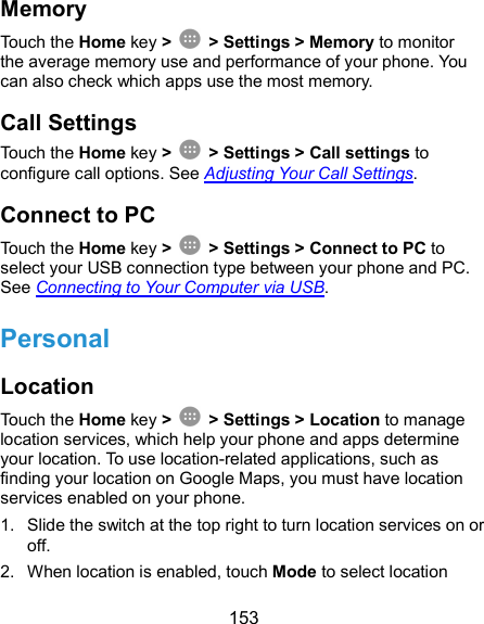  153 Memory Touch the Home key &gt;    &gt; Settings &gt; Memory to monitor the average memory use and performance of your phone. You can also check which apps use the most memory. Call Settings Touch the Home key &gt;    &gt; Settings &gt; Call settings to configure call options. See Adjusting Your Call Settings. Connect to PC Touch the Home key &gt;    &gt; Settings &gt; Connect to PC to select your USB connection type between your phone and PC. See Connecting to Your Computer via USB. Personal Location Touch the Home key &gt;    &gt; Settings &gt; Location to manage location services, which help your phone and apps determine your location. To use location-related applications, such as finding your location on Google Maps, you must have location services enabled on your phone. 1.  Slide the switch at the top right to turn location services on or off. 2.  When location is enabled, touch Mode to select location 