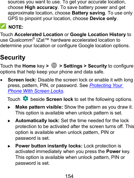  154 sources you want to use. To get your accurate location, choose High accuracy. To save battery power and get approximate location, choose Battery saving. To use only GPS to pinpoint your location, choose Device only.  NOTE: Touch Accelerated Location or Google Location History to use Qualcomm® IZat™ hardware accelerated location to determine your location or configure Google location options. Security Touch the Home key &gt;    &gt; Settings &gt; Security to configure options that help keep your phone and data safe.  Screen lock: Disable the screen lock or enable it with long press, pattern, PIN, or password. See Protecting Your Phone With Screen Locks. Touch    beside Screen lock to set the following options.  Make pattern visible: Show the pattern as you draw it. This option is available when unlock pattern is set.  Automatically lock: Set the time needed for the lock protection to be activated after the screen turns off. This option is available when unlock pattern, PIN or password is set.  Power button instantly locks: Lock protection is activated immediately when you press the Power key. This option is available when unlock pattern, PIN or password is set. 