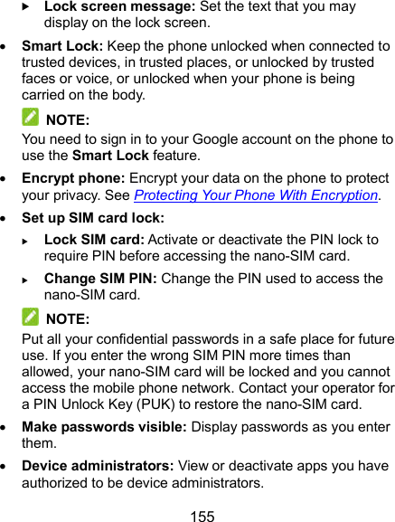  155  Lock screen message: Set the text that you may display on the lock screen.  Smart Lock: Keep the phone unlocked when connected to trusted devices, in trusted places, or unlocked by trusted faces or voice, or unlocked when your phone is being carried on the body.  NOTE: You need to sign in to your Google account on the phone to use the Smart Lock feature.  Encrypt phone: Encrypt your data on the phone to protect your privacy. See Protecting Your Phone With Encryption.  Set up SIM card lock:    Lock SIM card: Activate or deactivate the PIN lock to require PIN before accessing the nano-SIM card.  Change SIM PIN: Change the PIN used to access the nano-SIM card.  NOTE: Put all your confidential passwords in a safe place for future use. If you enter the wrong SIM PIN more times than allowed, your nano-SIM card will be locked and you cannot access the mobile phone network. Contact your operator for a PIN Unlock Key (PUK) to restore the nano-SIM card.  Make passwords visible: Display passwords as you enter them.  Device administrators: View or deactivate apps you have authorized to be device administrators. 