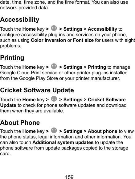  159 date, time, time zone, and the time format. You can also use network-provided data. Accessibility Touch the Home key &gt;    &gt; Settings &gt; Accessibility to configure accessibility plug-ins and services on your phone, such as using Color inversion or Font size for users with sight problems. Printing Touch the Home key &gt;    &gt; Settings &gt; Printing to manage Google Cloud Print service or other printer plug-ins installed from the Google Play Store or your printer manufacturer. Cricket Software Update Touch the Home key &gt;    &gt; Settings &gt; Cricket Software Update to check for phone software updates and download them when they are available. About Phone Touch the Home key &gt;    &gt; Settings &gt; About phone to view the phone status, legal information and other information. You can also touch Additional system updates to update the phone software from update packages copied to the storage card. 