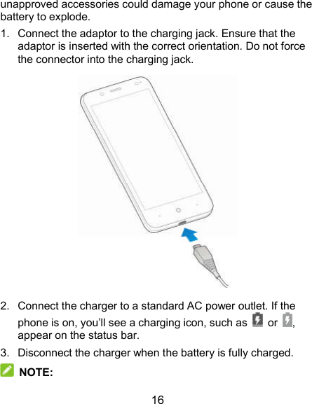  16 unapproved accessories could damage your phone or cause the battery to explode. 1.  Connect the adaptor to the charging jack. Ensure that the adaptor is inserted with the correct orientation. Do not force the connector into the charging jack.  2.  Connect the charger to a standard AC power outlet. If the phone is on, you’ll see a charging icon, such as    or  , appear on the status bar. 3.  Disconnect the charger when the battery is fully charged.  NOTE: 