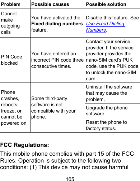  165 Problem  Possible causes  Possible solution Cannot make outgoing calls You have activated the Fixed dialing numbers feature. Disable this feature. See Use Fixed Dialing Numbers. PIN Code blocked You have entered an incorrect PIN code three consecutive times. Contact your service provider. If the service provider provides the nano-SIM card’s PUK code, use the PUK code to unlock the nano-SIM card. Phone crashes, reboots, freeze, or cannot be powered on Some third-party software is not compatible with your phone. Uninstall the software that may cause the problem. Upgrade the phone software. Reset the phone to factory status.  FCC Regulations: This mobile phone complies with part 15 of the FCC Rules. Operation is subject to the following two conditions: (1) This device may not cause harmful 