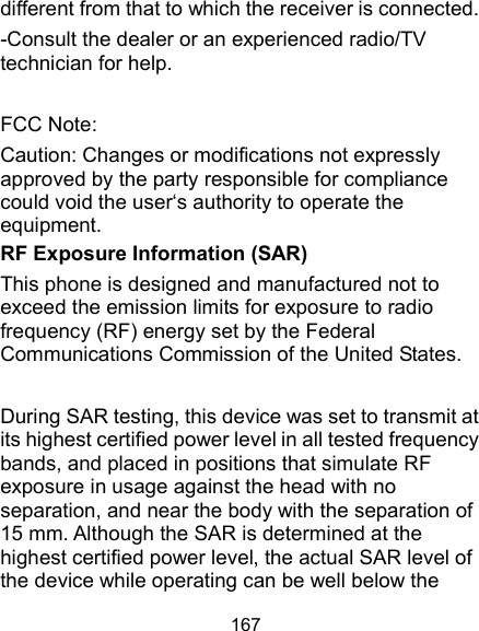  167 different from that to which the receiver is connected. -Consult the dealer or an experienced radio/TV technician for help.  FCC Note: Caution: Changes or modifications not expressly approved by the party responsible for compliance could void the user‘s authority to operate the equipment. RF Exposure Information (SAR) This phone is designed and manufactured not to exceed the emission limits for exposure to radio frequency (RF) energy set by the Federal Communications Commission of the United States.    During SAR testing, this device was set to transmit at its highest certified power level in all tested frequency bands, and placed in positions that simulate RF exposure in usage against the head with no separation, and near the body with the separation of 15 mm. Although the SAR is determined at the highest certified power level, the actual SAR level of the device while operating can be well below the 