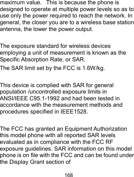  168 maximum value.   This is because the phone is designed to operate at multiple power levels so as to use only the power required to reach the network. In general, the closer you are to a wireless base station antenna, the lower the power output.  The exposure standard for wireless devices employing a unit of measurement is known as the Specific Absorption Rate, or SAR.  The SAR limit set by the FCC is 1.6W/kg.   This device is complied with SAR for general population /uncontrolled exposure limits in ANSI/IEEE C95.1-1992 and had been tested in accordance with the measurement methods and procedures specified in IEEE1528.  The FCC has granted an Equipment Authorization this model phone with all reported SAR levels evaluated as in compliance with the FCC RF exposure guidelines. SAR information on this model phone is on file with the FCC and can be found under the Display Grant section of 
