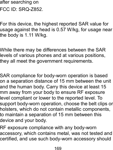  169 after searching on   FCC ID: SRQ-Z852.  For this device, the highest reported SAR value for usage against the head is 0.57 W/kg, for usage near the body is 1.11 W/kg.  While there may be differences between the SAR levels of various phones and at various positions, they all meet the government requirements.  SAR compliance for body-worn operation is based on a separation distance of 15 mm between the unit and the human body. Carry this device at least 15 mm away from your body to ensure RF exposure level compliant or lower to the reported level. To support body-worn operation, choose the belt clips or holsters, which do not contain metallic components, to maintain a separation of 15 mm between this device and your body.   RF exposure compliance with any body-worn accessory, which contains metal, was not tested and certified, and use such body-worn accessory should 
