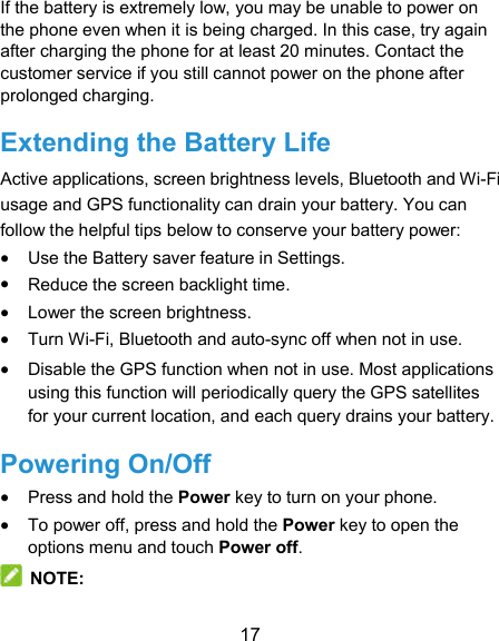  17 If the battery is extremely low, you may be unable to power on the phone even when it is being charged. In this case, try again after charging the phone for at least 20 minutes. Contact the customer service if you still cannot power on the phone after prolonged charging. Extending the Battery Life Active applications, screen brightness levels, Bluetooth and Wi-Fi usage and GPS functionality can drain your battery. You can follow the helpful tips below to conserve your battery power:  Use the Battery saver feature in Settings.  Reduce the screen backlight time.  Lower the screen brightness.  Turn Wi-Fi, Bluetooth and auto-sync off when not in use.  Disable the GPS function when not in use. Most applications using this function will periodically query the GPS satellites for your current location, and each query drains your battery. Powering On/Off  Press and hold the Power key to turn on your phone.  To power off, press and hold the Power key to open the options menu and touch Power off.  NOTE: 