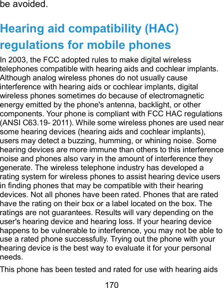  170 be avoided. Hearing aid compatibility (HAC) regulations for mobile phones In 2003, the FCC adopted rules to make digital wireless telephones compatible with hearing aids and cochlear implants. Although analog wireless phones do not usually cause interference with hearing aids or cochlear implants, digital wireless phones sometimes do because of electromagnetic energy emitted by the phone&apos;s antenna, backlight, or other components. Your phone is compliant with FCC HAC regulations (ANSI C63.19- 2011). While some wireless phones are used near some hearing devices (hearing aids and cochlear implants), users may detect a buzzing, humming, or whining noise. Some hearing devices are more immune than others to this interference noise and phones also vary in the amount of interference they generate. The wireless telephone industry has developed a rating system for wireless phones to assist hearing device users in finding phones that may be compatible with their hearing devices. Not all phones have been rated. Phones that are rated have the rating on their box or a label located on the box. The ratings are not guarantees. Results will vary depending on the user&apos;s hearing device and hearing loss. If your hearing device happens to be vulnerable to interference, you may not be able to use a rated phone successfully. Trying out the phone with your hearing device is the best way to evaluate it for your personal needs. This phone has been tested and rated for use with hearing aids 