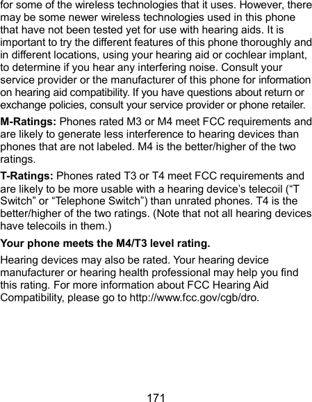  171 for some of the wireless technologies that it uses. However, there may be some newer wireless technologies used in this phone that have not been tested yet for use with hearing aids. It is important to try the different features of this phone thoroughly and in different locations, using your hearing aid or cochlear implant, to determine if you hear any interfering noise. Consult your service provider or the manufacturer of this phone for information on hearing aid compatibility. If you have questions about return or exchange policies, consult your service provider or phone retailer. M-Ratings: Phones rated M3 or M4 meet FCC requirements and are likely to generate less interference to hearing devices than phones that are not labeled. M4 is the better/higher of the two ratings.   T-Ratings: Phones rated T3 or T4 meet FCC requirements and are likely to be more usable with a hearing device’s telecoil (“T Switch” or “Telephone Switch”) than unrated phones. T4 is the better/higher of the two ratings. (Note that not all hearing devices have telecoils in them.)     Your phone meets the M4/T3 level rating. Hearing devices may also be rated. Your hearing device manufacturer or hearing health professional may help you find this rating. For more information about FCC Hearing Aid Compatibility, please go to http://www.fcc.gov/cgb/dro.     