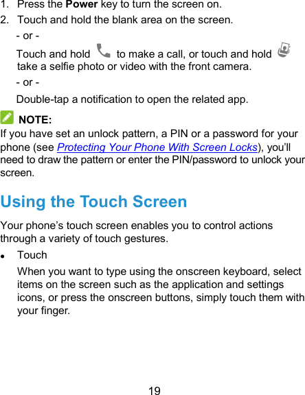  19 1.  Press the Power key to turn the screen on. 2.  Touch and hold the blank area on the screen. - or - Touch and hold    to make a call, or touch and hold   take a selfie photo or video with the front camera. - or - Double-tap a notification to open the related app.   NOTE: If you have set an unlock pattern, a PIN or a password for your phone (see Protecting Your Phone With Screen Locks), you’ll need to draw the pattern or enter the PIN/password to unlock your screen. Using the Touch Screen Your phone’s touch screen enables you to control actions through a variety of touch gestures.  Touch When you want to type using the onscreen keyboard, select items on the screen such as the application and settings icons, or press the onscreen buttons, simply touch them with your finger. 