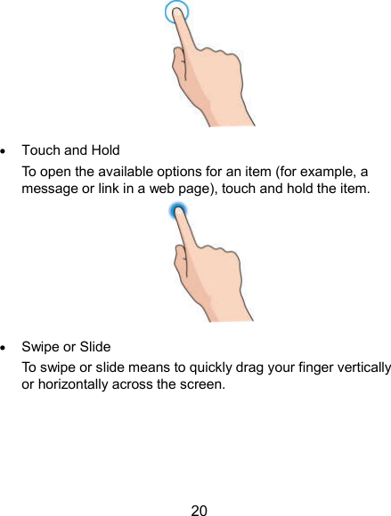  20   Touch and Hold To open the available options for an item (for example, a message or link in a web page), touch and hold the item.   Swipe or Slide To swipe or slide means to quickly drag your finger vertically or horizontally across the screen. 