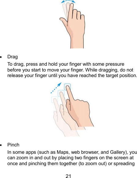  21   Drag To drag, press and hold your finger with some pressure before you start to move your finger. While dragging, do not release your finger until you have reached the target position.   Pinch In some apps (such as Maps, web browser, and Gallery), you can zoom in and out by placing two fingers on the screen at once and pinching them together (to zoom out) or spreading 