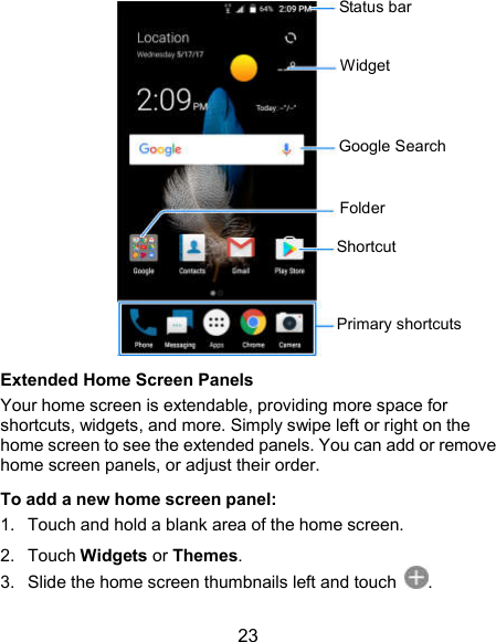  23  Extended Home Screen Panels Your home screen is extendable, providing more space for shortcuts, widgets, and more. Simply swipe left or right on the home screen to see the extended panels. You can add or remove home screen panels, or adjust their order. To add a new home screen panel: 1.  Touch and hold a blank area of the home screen. 2.  Touch Widgets or Themes. 3.  Slide the home screen thumbnails left and touch  . Status bar Google Search Shortcut Folder Primary shortcuts Widget 