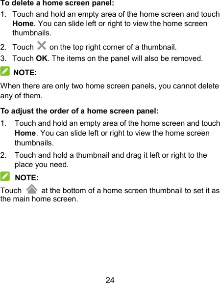  24 To delete a home screen panel: 1.  Touch and hold an empty area of the home screen and touch Home. You can slide left or right to view the home screen thumbnails. 2.  Touch    on the top right corner of a thumbnail. 3.  Touch OK. The items on the panel will also be removed.   NOTE: When there are only two home screen panels, you cannot delete any of them. To adjust the order of a home screen panel: 1.  Touch and hold an empty area of the home screen and touch Home. You can slide left or right to view the home screen thumbnails. 2.  Touch and hold a thumbnail and drag it left or right to the place you need.  NOTE: Touch    at the bottom of a home screen thumbnail to set it as the main home screen.  