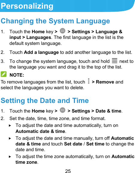  25 Personalizing Changing the System Language 1.  Touch the Home key &gt;   &gt; Settings &gt; Language &amp; input &gt; Languages. The first language in the list is the default system language. 2.  Touch Add a language to add another language to the list.   3.  To change the system language, touch and hold    next to the language you want and drag it to the top of the list.  NOTE: To remove languages from the list, touch    &gt; Remove and select the languages you want to delete. Setting the Date and Time 1.  Touch the Home key &gt;   &gt; Settings &gt; Date &amp; time. 2.  Set the date, time, time zone, and time format.  To adjust the date and time automatically, turn on Automatic date &amp; time.  To adjust the date and time manually, turn off Automatic date &amp; time and touch Set date / Set time to change the date and time.  To adjust the time zone automatically, turn on Automatic time zone. 