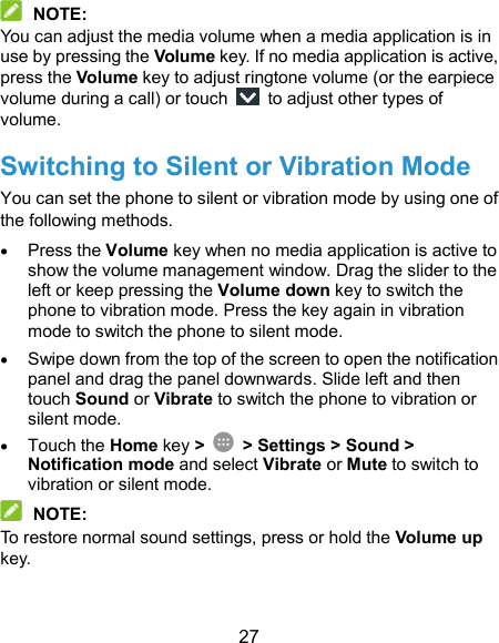  27  NOTE: You can adjust the media volume when a media application is in use by pressing the Volume key. If no media application is active, press the Volume key to adjust ringtone volume (or the earpiece volume during a call) or touch    to adjust other types of volume. Switching to Silent or Vibration Mode You can set the phone to silent or vibration mode by using one of the following methods.  Press the Volume key when no media application is active to show the volume management window. Drag the slider to the left or keep pressing the Volume down key to switch the phone to vibration mode. Press the key again in vibration mode to switch the phone to silent mode.  Swipe down from the top of the screen to open the notification panel and drag the panel downwards. Slide left and then touch Sound or Vibrate to switch the phone to vibration or silent mode.  Touch the Home key &gt;   &gt; Settings &gt; Sound &gt; Notification mode and select Vibrate or Mute to switch to vibration or silent mode.  NOTE: To restore normal sound settings, press or hold the Volume up key. 