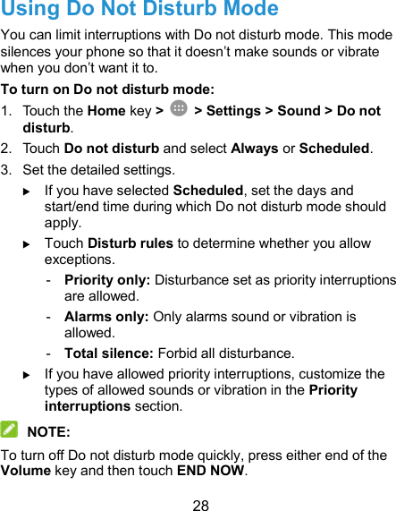  28 Using Do Not Disturb Mode You can limit interruptions with Do not disturb mode. This mode silences your phone so that it doesn’t make sounds or vibrate when you don’t want it to. To turn on Do not disturb mode: 1.  Touch the Home key &gt;    &gt; Settings &gt; Sound &gt; Do not disturb. 2.  Touch Do not disturb and select Always or Scheduled. 3.  Set the detailed settings.  If you have selected Scheduled, set the days and start/end time during which Do not disturb mode should apply.  Touch Disturb rules to determine whether you allow exceptions. -  Priority only: Disturbance set as priority interruptions are allowed. -  Alarms only: Only alarms sound or vibration is allowed. -  Total silence: Forbid all disturbance.  If you have allowed priority interruptions, customize the types of allowed sounds or vibration in the Priority interruptions section.  NOTE: To turn off Do not disturb mode quickly, press either end of the Volume key and then touch END NOW. 