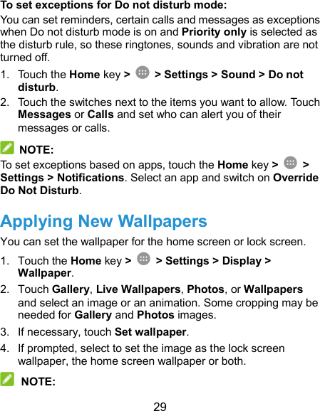  29 To set exceptions for Do not disturb mode: You can set reminders, certain calls and messages as exceptions when Do not disturb mode is on and Priority only is selected as the disturb rule, so these ringtones, sounds and vibration are not turned off. 1.  Touch the Home key &gt;    &gt; Settings &gt; Sound &gt; Do not disturb. 2.  Touch the switches next to the items you want to allow. Touch Messages or Calls and set who can alert you of their messages or calls.   NOTE: To set exceptions based on apps, touch the Home key &gt;    &gt; Settings &gt; Notifications. Select an app and switch on Override Do Not Disturb. Applying New Wallpapers You can set the wallpaper for the home screen or lock screen. 1.  Touch the Home key &gt;   &gt; Settings &gt; Display &gt; Wallpaper. 2.  Touch Gallery, Live Wallpapers, Photos, or Wallpapers and select an image or an animation. Some cropping may be needed for Gallery and Photos images. 3.  If necessary, touch Set wallpaper. 4.  If prompted, select to set the image as the lock screen wallpaper, the home screen wallpaper or both.  NOTE: 