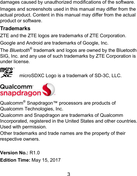  3 damages caused by unauthorized modifications of the software. Images and screenshots used in this manual may differ from the actual product. Content in this manual may differ from the actual product or software. Trademarks ZTE and the ZTE logos are trademarks of ZTE Corporation. Google and Android are trademarks of Google, Inc.   The Bluetooth® trademark and logos are owned by the Bluetooth SIG, Inc. and any use of such trademarks by ZTE Corporation is under license.       microSDXC Logo is a trademark of SD-3C, LLC.  Qualcomm® Snapdragon™ processors are products of Qualcomm Technologies, Inc.   Qualcomm and Snapdragon are trademarks of Qualcomm Incorporated, registered in the United States and other countries. Used with permission. Other trademarks and trade names are the property of their respective owners.  Version No.: R1.0 Edition Time: May 15, 2017 