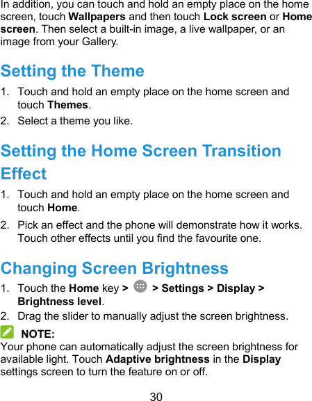  30 In addition, you can touch and hold an empty place on the home screen, touch Wallpapers and then touch Lock screen or Home screen. Then select a built-in image, a live wallpaper, or an image from your Gallery. Setting the Theme 1.  Touch and hold an empty place on the home screen and touch Themes. 2.  Select a theme you like. Setting the Home Screen Transition Effect 1.  Touch and hold an empty place on the home screen and touch Home. 2.  Pick an effect and the phone will demonstrate how it works. Touch other effects until you find the favourite one. Changing Screen Brightness 1.  Touch the Home key &gt;   &gt; Settings &gt; Display &gt; Brightness level. 2.  Drag the slider to manually adjust the screen brightness.  NOTE: Your phone can automatically adjust the screen brightness for available light. Touch Adaptive brightness in the Display settings screen to turn the feature on or off. 