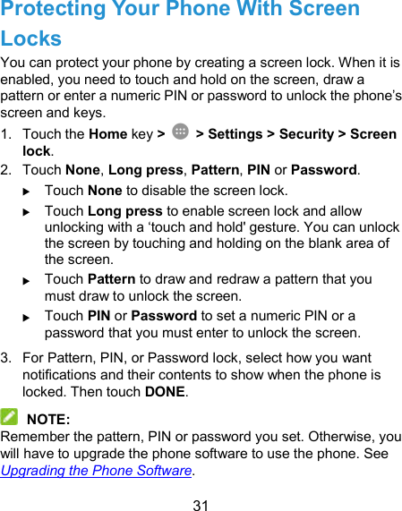  31 Protecting Your Phone With Screen Locks You can protect your phone by creating a screen lock. When it is enabled, you need to touch and hold on the screen, draw a pattern or enter a numeric PIN or password to unlock the phone’s screen and keys. 1.  Touch the Home key &gt;   &gt; Settings &gt; Security &gt; Screen lock. 2.  Touch None, Long press, Pattern, PIN or Password.  Touch None to disable the screen lock.  Touch Long press to enable screen lock and allow unlocking with a ‘touch and hold&apos; gesture. You can unlock the screen by touching and holding on the blank area of the screen.  Touch Pattern to draw and redraw a pattern that you must draw to unlock the screen.  Touch PIN or Password to set a numeric PIN or a password that you must enter to unlock the screen. 3.  For Pattern, PIN, or Password lock, select how you want notifications and their contents to show when the phone is locked. Then touch DONE.  NOTE: Remember the pattern, PIN or password you set. Otherwise, you will have to upgrade the phone software to use the phone. See Upgrading the Phone Software. 