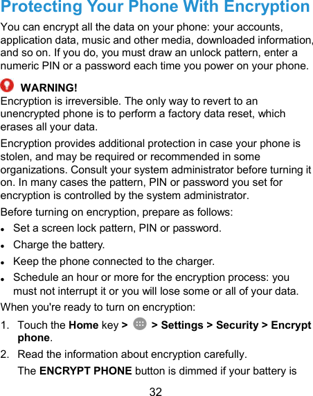  32 Protecting Your Phone With Encryption You can encrypt all the data on your phone: your accounts, application data, music and other media, downloaded information, and so on. If you do, you must draw an unlock pattern, enter a numeric PIN or a password each time you power on your phone.  WARNING! Encryption is irreversible. The only way to revert to an unencrypted phone is to perform a factory data reset, which erases all your data. Encryption provides additional protection in case your phone is stolen, and may be required or recommended in some organizations. Consult your system administrator before turning it on. In many cases the pattern, PIN or password you set for encryption is controlled by the system administrator. Before turning on encryption, prepare as follows: ● Set a screen lock pattern, PIN or password. ● Charge the battery. ● Keep the phone connected to the charger. ● Schedule an hour or more for the encryption process: you must not interrupt it or you will lose some or all of your data. When you&apos;re ready to turn on encryption: 1.  Touch the Home key &gt;    &gt; Settings &gt; Security &gt; Encrypt phone. 2.  Read the information about encryption carefully.   The ENCRYPT PHONE button is dimmed if your battery is 