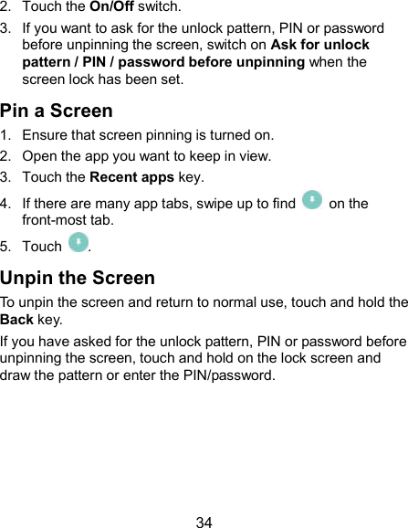  34 2.  Touch the On/Off switch. 3.  If you want to ask for the unlock pattern, PIN or password before unpinning the screen, switch on Ask for unlock pattern / PIN / password before unpinning when the screen lock has been set. Pin a Screen 1.  Ensure that screen pinning is turned on. 2.  Open the app you want to keep in view. 3.  Touch the Recent apps key. 4.  If there are many app tabs, swipe up to find    on the front-most tab. 5.  Touch  . Unpin the Screen To unpin the screen and return to normal use, touch and hold the Back key. If you have asked for the unlock pattern, PIN or password before unpinning the screen, touch and hold on the lock screen and draw the pattern or enter the PIN/password.   