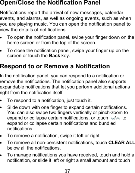  37 Open/Close the Notification Panel Notifications report the arrival of new messages, calendar events, and alarms, as well as ongoing events, such as when you are playing music. You can open the notification panel to view the details of notifications.  To open the notification panel, swipe your finger down on the home screen or from the top of the screen.    To close the notification panel, swipe your finger up on the screen or touch the Back key. Respond to or Remove a Notification In the notification panel, you can respond to a notification or remove the notifications. The notification panel also supports expandable notifications that let you perform additional actions right from the notification itself.  To respond to a notification, just touch it.  Slide down with one finger to expand certain notifications. You can also swipe two fingers vertically or pinch-zoom to expand or collapse certain notifications, or touch  /   to expand or collapse certain notifications and bundled notifications.  To remove a notification, swipe it left or right.  To remove all non-persistent notifications, touch CLEAR ALL below all the notifications.  To manage notifications you have received, touch and hold a notification, or slide it left or right a small amount and touch 