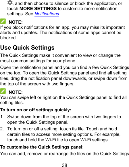  38 , and then choose to silence or block the application, or touch MORE SETTINGS to customize more notification settings. See Notifications.  NOTE: If you block notifications for an app, you may miss its important alerts and updates. The notifications of some apps cannot be blocked. Use Quick Settings The Quick Settings make it convenient to view or change the most common settings for your phone. Open the notification panel and you can find a few Quick Settings on the top. To open the Quick Settings panel and find all setting tiles, drag the notification panel downwards, or swipe down from the top of the screen with two fingers.  NOTE: You can swipe left or right on the Quick Settings panel to find all setting tiles. To turn on or off settings quickly: 1.  Swipe down from the top of the screen with two fingers to open the Quick Settings panel. 2.  To turn on or off a setting, touch its tile. Touch and hold certain tiles to access more setting options. For example, touch and hold the Wi-Fi tile to open Wi-Fi settings. To customise the Quick Settings panel: You can add, remove or rearrange the tiles on the Quick Settings 
