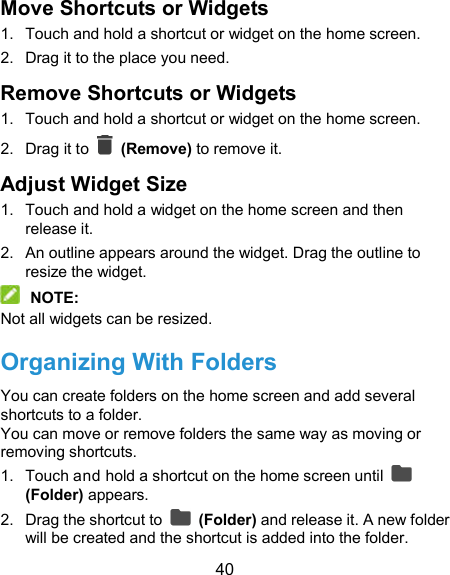  40 Move Shortcuts or Widgets 1.  Touch and hold a shortcut or widget on the home screen. 2.  Drag it to the place you need. Remove Shortcuts or Widgets 1.  Touch and hold a shortcut or widget on the home screen. 2.  Drag it to    (Remove) to remove it. Adjust Widget Size 1.  Touch and hold a widget on the home screen and then release it. 2.  An outline appears around the widget. Drag the outline to resize the widget.  NOTE: Not all widgets can be resized. Organizing With Folders You can create folders on the home screen and add several shortcuts to a folder. You can move or remove folders the same way as moving or removing shortcuts. 1.  Touch and hold a shortcut on the home screen until   (Folder) appears. 2.  Drag the shortcut to    (Folder) and release it. A new folder will be created and the shortcut is added into the folder. 