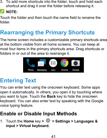  41 3.  To add more shortcuts into the folder, touch and hold each shortcut and drag it over the folder before releasing it.   NOTE: Touch the folder and then touch the name field to rename the folder. Rearranging the Primary Shortcuts The home screen includes a customizable primary shortcuts area at the bottom visible from all home screens. You can keep at most four items in the primary shortcuts area. Drag shortcuts or folders in or out of the area to rearrange it.  Entering Text You can enter text using the onscreen keyboard. Some apps open it automatically. In others, you open it by touching where you want to type. Touch the Back key to hide the onscreen keyboard. You can also enter text by speaking with the Google voice typing feature.   Enable or Disable Input Methods 1.  Touch the Home key &gt;    &gt; Settings &gt; Languages &amp; input &gt; Virtual keyboard. 