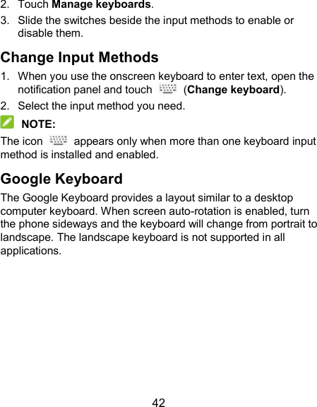  42 2.  Touch Manage keyboards. 3.  Slide the switches beside the input methods to enable or disable them. Change Input Methods 1.  When you use the onscreen keyboard to enter text, open the notification panel and touch    (Change keyboard). 2.  Select the input method you need.  NOTE: The icon    appears only when more than one keyboard input method is installed and enabled. Google Keyboard The Google Keyboard provides a layout similar to a desktop computer keyboard. When screen auto-rotation is enabled, turn the phone sideways and the keyboard will change from portrait to landscape. The landscape keyboard is not supported in all applications. 