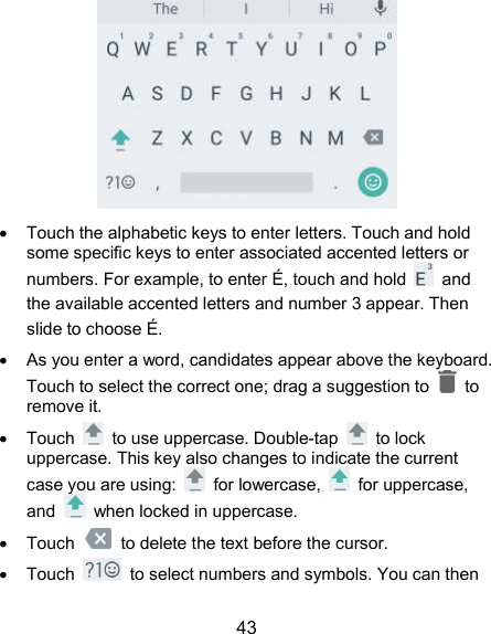  43    Touch the alphabetic keys to enter letters. Touch and hold some specific keys to enter associated accented letters or numbers. For example, to enter É, touch and hold    and the available accented letters and number 3 appear. Then slide to choose É.   As you enter a word, candidates appear above the keyboard. Touch to select the correct one; drag a suggestion to    to remove it.   Touch    to use uppercase. Double-tap    to lock uppercase. This key also changes to indicate the current case you are using:    for lowercase,    for uppercase, and    when locked in uppercase.   Touch    to delete the text before the cursor.   Touch    to select numbers and symbols. You can then 