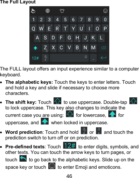  46 The Full Layout  The FULL layout offers an input experience similar to a computer keyboard.  The alphabetic keys: Touch the keys to enter letters. Touch and hold a key and slide if necessary to choose more characters.  The shift key: Touch    to use uppercase. Double-tap   to lock uppercase. This key also changes to indicate the current case you are using:    for lowercase,    for uppercase, and    when locked in uppercase.  Word prediction: Touch and hold    or    and touch the prediction switch to turn off or on prediction.  Pre-defined texts: Touch    to enter digits, symbols, and other texts. You can touch the arrow keys to turn pages, or touch    to go back to the alphabetic keys. Slide up on the space key or touch    to enter Emoji and emoticons. 