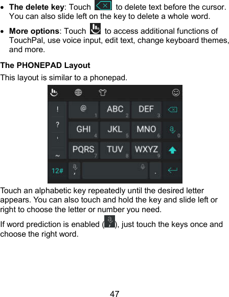  47  The delete key: Touch    to delete text before the cursor. You can also slide left on the key to delete a whole word.  More options: Touch    to access additional functions of TouchPal, use voice input, edit text, change keyboard themes, and more. The PHONEPAD Layout This layout is similar to a phonepad.  Touch an alphabetic key repeatedly until the desired letter appears. You can also touch and hold the key and slide left or right to choose the letter or number you need. If word prediction is enabled ( ), just touch the keys once and choose the right word.    
