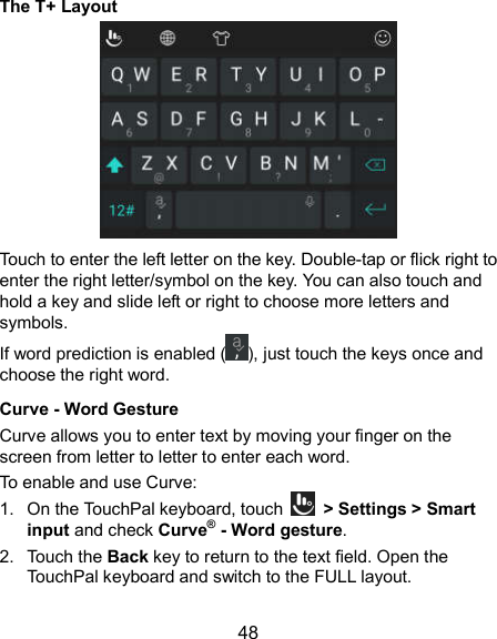  48 The T+ Layout  Touch to enter the left letter on the key. Double-tap or flick right to enter the right letter/symbol on the key. You can also touch and hold a key and slide left or right to choose more letters and symbols. If word prediction is enabled ( ), just touch the keys once and choose the right word. Curve - Word Gesture Curve allows you to enter text by moving your finger on the screen from letter to letter to enter each word. To enable and use Curve: 1.  On the TouchPal keyboard, touch    &gt; Settings &gt; Smart input and check Curve® - Word gesture. 2.  Touch the Back key to return to the text field. Open the TouchPal keyboard and switch to the FULL layout. 
