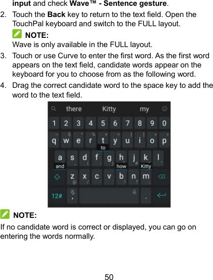 50 input and check Wave™ - Sentence gesture. 2.  Touch the Back key to return to the text field. Open the TouchPal keyboard and switch to the FULL layout.   NOTE: Wave is only available in the FULL layout. 3.  Touch or use Curve to enter the first word. As the first word appears on the text field, candidate words appear on the keyboard for you to choose from as the following word. 4.  Drag the correct candidate word to the space key to add the word to the text field.    NOTE: If no candidate word is correct or displayed, you can go on entering the words normally. 