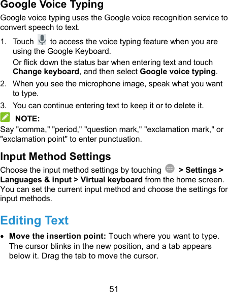  51 Google Voice Typing Google voice typing uses the Google voice recognition service to convert speech to text.   1.  Touch    to access the voice typing feature when you are using the Google Keyboard. Or flick down the status bar when entering text and touch Change keyboard, and then select Google voice typing. 2.  When you see the microphone image, speak what you want to type. 3.  You can continue entering text to keep it or to delete it.  NOTE: Say &quot;comma,&quot; &quot;period,&quot; &quot;question mark,&quot; &quot;exclamation mark,&quot; or &quot;exclamation point&quot; to enter punctuation. Input Method Settings Choose the input method settings by touching    &gt; Settings &gt; Languages &amp; input &gt; Virtual keyboard from the home screen. You can set the current input method and choose the settings for input methods. Editing Text  Move the insertion point: Touch where you want to type. The cursor blinks in the new position, and a tab appears below it. Drag the tab to move the cursor. 