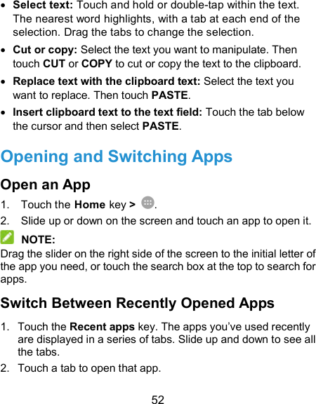  52  Select text: Touch and hold or double-tap within the text. The nearest word highlights, with a tab at each end of the selection. Drag the tabs to change the selection.  Cut or copy: Select the text you want to manipulate. Then touch CUT or COPY to cut or copy the text to the clipboard.  Replace text with the clipboard text: Select the text you want to replace. Then touch PASTE.  Insert clipboard text to the text field: Touch the tab below the cursor and then select PASTE. Opening and Switching Apps Open an App 1.  Touch the Home key &gt;  . 2.  Slide up or down on the screen and touch an app to open it.  NOTE: Drag the slider on the right side of the screen to the initial letter of the app you need, or touch the search box at the top to search for apps. Switch Between Recently Opened Apps 1.  Touch the Recent apps key. The apps you’ve used recently are displayed in a series of tabs. Slide up and down to see all the tabs. 2.  Touch a tab to open that app. 
