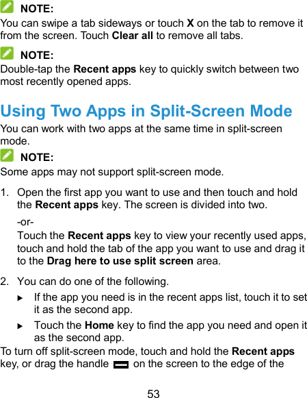  53  NOTE: You can swipe a tab sideways or touch X on the tab to remove it from the screen. Touch Clear all to remove all tabs.  NOTE: Double-tap the Recent apps key to quickly switch between two most recently opened apps. Using Two Apps in Split-Screen Mode You can work with two apps at the same time in split-screen mode.  NOTE: Some apps may not support split-screen mode. 1.  Open the first app you want to use and then touch and hold the Recent apps key. The screen is divided into two. -or- Touch the Recent apps key to view your recently used apps, touch and hold the tab of the app you want to use and drag it to the Drag here to use split screen area. 2.  You can do one of the following.  If the app you need is in the recent apps list, touch it to set it as the second app.  Touch the Home key to find the app you need and open it as the second app. To turn off split-screen mode, touch and hold the Recent apps key, or drag the handle    on the screen to the edge of the 