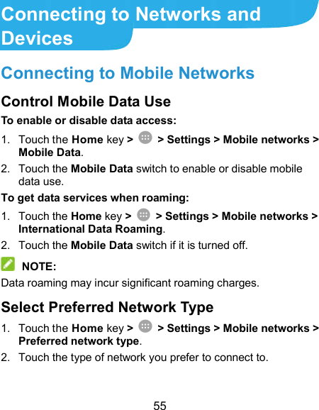  55 Connecting to Networks and Devices Connecting to Mobile Networks Control Mobile Data Use To enable or disable data access: 1.  Touch the Home key &gt;    &gt; Settings &gt; Mobile networks &gt; Mobile Data. 2.  Touch the Mobile Data switch to enable or disable mobile data use. To get data services when roaming: 1.  Touch the Home key &gt;    &gt; Settings &gt; Mobile networks &gt; International Data Roaming. 2.  Touch the Mobile Data switch if it is turned off.  NOTE: Data roaming may incur significant roaming charges. Select Preferred Network Type 1.  Touch the Home key &gt;    &gt; Settings &gt; Mobile networks &gt; Preferred network type. 2.  Touch the type of network you prefer to connect to. 