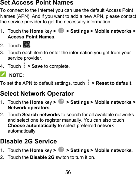  56 Set Access Point Names To connect to the Internet you can use the default Access Point Names (APN). And if you want to add a new APN, please contact the service provider to get the necessary information. 1.  Touch the Home key &gt;    &gt; Settings &gt; Mobile networks &gt; Access Point Names. 2.  Touch  . 3.  Touch each item to enter the information you get from your service provider. 4.  Touch    &gt; Save to complete.  NOTE: To set the APN to default settings, touch    &gt; Reset to default. Select Network Operator 1.  Touch the Home key &gt;    &gt; Settings &gt; Mobile networks &gt; Network operators. 2.  Touch Search networks to search for all available networks and select one to register manually. You can also touch Choose automatically to select preferred network automatically. Disable 2G Service 1.  Touch the Home key &gt;    &gt; Settings &gt; Mobile networks. 2.  Touch the Disable 2G switch to turn it on. 