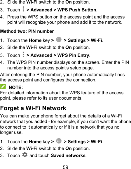  59 2.  Slide the Wi-Fi switch to the On position. 3.  Touch    &gt; Advanced &gt; WPS Push Button. 4.  Press the WPS button on the access point and the access point will recognize your phone and add it to the network. Method two: PIN number 1.  Touch the Home key &gt;    &gt; Settings &gt; Wi-Fi. 2.  Slide the Wi-Fi switch to the On position. 3.  Touch    &gt; Advanced &gt; WPS Pin Entry. 4.  The WPS PIN number displays on the screen. Enter the PIN number into the access point&apos;s setup page. After entering the PIN number, your phone automatically finds the access point and configures the connection.  NOTE: For detailed information about the WPS feature of the access point, please refer to its user documents. Forget a Wi-Fi Network You can make your phone forget about the details of a Wi-Fi network that you added - for example, if you don’t want the phone to connect to it automatically or if it is a network that you no longer use.   1.  Touch the Home key &gt;    &gt; Settings &gt; Wi-Fi. 2.  Slide the Wi-Fi switch to the On position. 3.  Touch    and touch Saved networks. 
