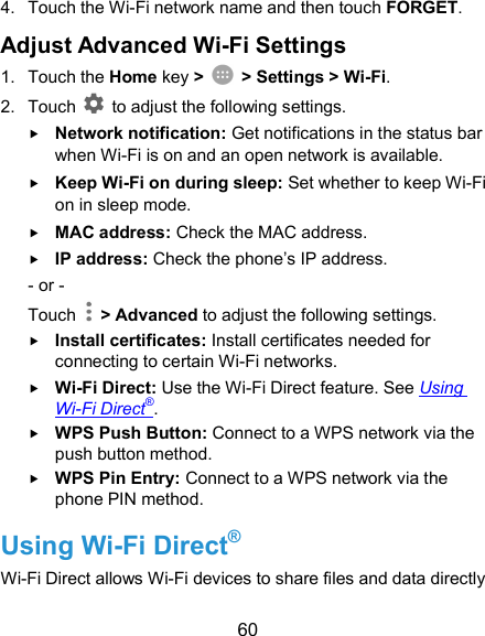  60 4.  Touch the Wi-Fi network name and then touch FORGET. Adjust Advanced Wi-Fi Settings 1.  Touch the Home key &gt;    &gt; Settings &gt; Wi-Fi. 2.  Touch    to adjust the following settings.  Network notification: Get notifications in the status bar when Wi-Fi is on and an open network is available.  Keep Wi-Fi on during sleep: Set whether to keep Wi-Fi on in sleep mode.  MAC address: Check the MAC address.  IP address: Check the phone’s IP address. - or - Touch    &gt; Advanced to adjust the following settings.  Install certificates: Install certificates needed for connecting to certain Wi-Fi networks.  Wi-Fi Direct: Use the Wi-Fi Direct feature. See Using Wi-Fi Direct®.  WPS Push Button: Connect to a WPS network via the push button method.  WPS Pin Entry: Connect to a WPS network via the phone PIN method. Using Wi-Fi Direct® Wi-Fi Direct allows Wi-Fi devices to share files and data directly 