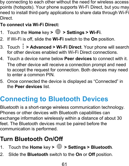  61 by connecting to each other without the need for wireless access points (hotspots). Your phone supports Wi-Fi Direct, but you may need to install third-party applications to share data through Wi-Fi Direct. To connect via Wi-Fi Direct: 1.  Touch the Home key &gt;    &gt; Settings &gt; Wi-Fi. 2.  If Wi-Fi is off, slide the Wi-Fi switch to the On position. 3.  Touch    &gt; Advanced &gt; Wi-Fi Direct. Your phone will search for other devices enabled with Wi-Fi Direct connections.   4.  Touch a device name below Peer devices to connect with it. The other device will receive a connection prompt and need to accept the request for connection. Both devices may need to enter a common PIN. 5.  Once connected the device is displayed as “Connected” in the Peer devices list. Connecting to Bluetooth Devices Bluetooth is a short-range wireless communication technology. Phones or other devices with Bluetooth capabilities can exchange information wirelessly within a distance of about 30 feet. The Bluetooth devices must be paired before the communication is performed. Turn Bluetooth On/Off 1.  Touch the Home key &gt;    &gt; Settings &gt; Bluetooth. 2.  Slide the Bluetooth switch to the On or Off position. 