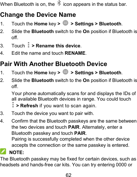  62 When Bluetooth is on, the    icon appears in the status bar.   Change the Device Name 1.  Touch the Home key &gt;    &gt; Settings &gt; Bluetooth. 2.  Slide the Bluetooth switch to the On position if Bluetooth is off. 3.  Touch    &gt; Rename this device. 4.  Edit the name and touch RENAME. Pair With Another Bluetooth Device 1.  Touch the Home key &gt;    &gt; Settings &gt; Bluetooth. 2.  Slide the Bluetooth switch to the On position if Bluetooth is off. Your phone automatically scans for and displays the IDs of all available Bluetooth devices in range. You could touch   &gt; Refresh if you want to scan again. 3.  Touch the device you want to pair with. 4.  Confirm that the Bluetooth passkeys are the same between the two devices and touch PAIR. Alternately, enter a Bluetooth passkey and touch PAIR. Pairing is successfully completed when the other device accepts the connection or the same passkey is entered.  NOTE: The Bluetooth passkey may be fixed for certain devices, such as headsets and hands-free car kits. You can try entering 0000 or 