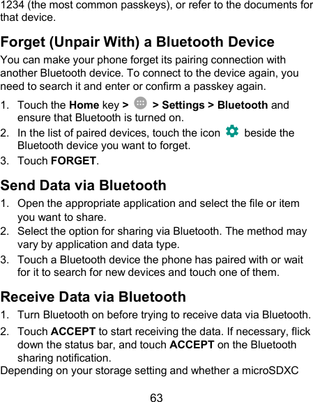  63 1234 (the most common passkeys), or refer to the documents for that device. Forget (Unpair With) a Bluetooth Device You can make your phone forget its pairing connection with another Bluetooth device. To connect to the device again, you need to search it and enter or confirm a passkey again. 1.  Touch the Home key &gt;    &gt; Settings &gt; Bluetooth and ensure that Bluetooth is turned on. 2.  In the list of paired devices, touch the icon    beside the Bluetooth device you want to forget. 3.  Touch FORGET. Send Data via Bluetooth 1.  Open the appropriate application and select the file or item you want to share. 2.  Select the option for sharing via Bluetooth. The method may vary by application and data type. 3.  Touch a Bluetooth device the phone has paired with or wait for it to search for new devices and touch one of them. Receive Data via Bluetooth 1.  Turn Bluetooth on before trying to receive data via Bluetooth. 2.  Touch ACCEPT to start receiving the data. If necessary, flick down the status bar, and touch ACCEPT on the Bluetooth sharing notification. Depending on your storage setting and whether a microSDXC 